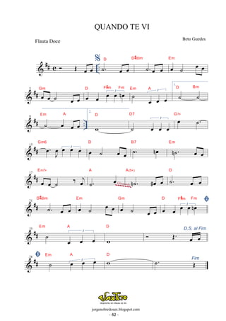 QUANDO TE VI 
Flauta Doce Beto Guedes 
 ## c  OE oe oe .. %˙. oe oe 
D#dim 
D ˙. oe oe 
oe ˙ oe oe Em 
Gm oe oe 3 oe oe noe D F#m Fm ˙ 3 
 ## 5 oe oe ˙ oe oe 
Em A 
oe oe oe 
1. 
˙ ˙ D Bm 
Em A 2. 
 ## .. 9 ˙ oe oe oe 
D 
w 
D7 oe ˙. G7+ 
˙ 
3 
oe oe oe 
 ## 13 . oe J oe 
oe oe3 oe Gm6 oe ˙ oe oe 
D B7 ˙. noe Em 
n˙. oe oe 
Em7+ 
 17 
## oe oe ˙ ‰ oej 
A 
˙. oe 
A(5+) 
n˙. #oe oe 
D 
˙. oe oe 
~~~~~~~ Glissando 
D#dim 
 ## 21 ˙. oe oe 
oe ˙ oe oe Em 
Gm  oe oe 3 oe oe noe D F#m Fm 
oe ˙ oe oe 
Em  25 ## ˙ A 
3 
oe oe oe 
D D.S. al Fim  OE. oe oe 
w 
 ## 28  ˙ 3 oe oe oe Em A 
Fim wD ˙. OE 
- 20 - 
jorgenobredosax.blogspot.com 
- 42 - 
 