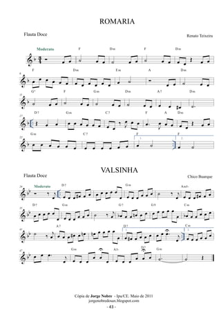 Moderato 
 b43 
 oe oe 
F 
˙ oe oe 
D m 
˙ oe oe 
F 
˙ oe oe 
D m 
oe oe OE oe oe 
F 
 b 6 oe oe oe oe oe oe 
D m 
oe oe oe oe oe oe 
E m 
oe ˙ 
A 
 oe oe 
D m 
˙ oe oe 
Gº 
 b 11 ˙ oe oe 
F 
˙ oe oe 
G m 
˙ oe oe 
D m 
˙ oe oe 
A 7 
oe oe #oe 
D m 
˙. 
D 7 
 b .. 17 OE oe oe 
G m 
oe oe oe oe oe oe 
C 7 
oe oe ‰ Joe oe oe 
F A 
. oe J oe 
oe oe 
D m 
oe oe OE oe oe 
G m 
C 7 
F 
22  b oe oe oe oe oe 1. oe 
oe oe oe oe oe oe 
oe ˙ 
.. F 
2. oe ˙ 
29  bb Moderato 
 ‰ oe 
j .. D 7 
oe oe oe#oe oe oe 
oe oe oe oe oe oe oe oe oe oe oe oe G m ˙ ‰ oej oe oe oe#oe oe oe Am5- 
D 7 
 bb 35 oe oe oe oe oe oe 
G m 
oe oe oe oe oe oe 
oej G 7 oe G oe 9 
˙ ‰ boe oe oenoe oe oe oe oe oe oe 
boe oe oe oe oe oe C m 
 bb .. 41 ˙ ‰ oej oe oe oe#oe oenoe A 7 noe oe oe oe oe oe 1. oe#oe oe oe oe oe 
D 7 oe oe Uoe. oej 
C m 
2. oe oe oe oe oe oe 
oeU 
47 G m 
 bb oe oe oe . oe j oe oe oe oe oe 
oe A5- D 7 
oe oe oe oe oeU 
G m 
˙. 
˙ OE 
ROMARIA 
Renato Teixeira 
Cópia de Jorge Nobre - Ipu/CE. Maio de 2011 
jorgenobredosax.blogspot.com 
Flauta Doce 
VALSINHA 
Flauta Doce Chico Buarque 
- 43 - 
 