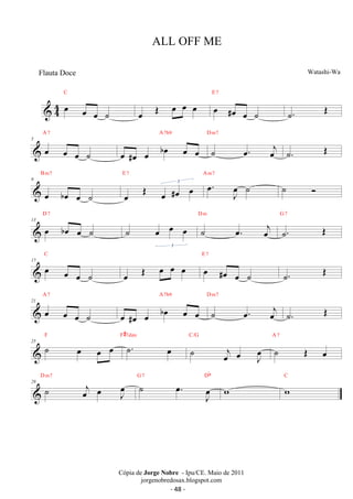C 
 44 oe oe oe ˙ 
E 7 
oe OE oe oe oe oe #oe oe ˙ 
˙. OE 
A 7 
5 oe oe oe ˙ 
A7b9 
oe #oe oe boe oe oe 
D m7 
˙ oe. oej 
˙. OE 
B m7 
9 
oe boe oe ˙ 
E 7 oe. oeJ ˙ 
oe OE oe #oe oe 3 
A m7 
˙  
D 7 
13 oe boe oe ˙ 
˙ oe oe oe 
3 
D m 
˙ oe. oej 
G 7 
˙. OE 
C 
17 oe oe oe ˙ 
E 7 
oe OE oe oe oe oe #oe oe ˙ 
˙. OE 
A 7 
21 oe oe oe ˙ 
A7b9 
oe #oe oe boe oe oe 
D m7 
˙ oe. oej 
˙. OE 
F#7dim 
25 ˙ oe oe oe F ˙. oe 
C/G 
˙ oej oe oeJ 
A 7 
˙ OE oe 
G 7 Db 
29 ˙ oej oe oeJ D m7 ˙ . oe J oe 
C 
w w 
ALL OFF ME 
Watashi-Wa 
Cópia de Jorge Nobre - Ipu/CE. Maio de 2011 
jorgenobredosax.blogspot.com 
Flauta Doce 
- 48 - 
 