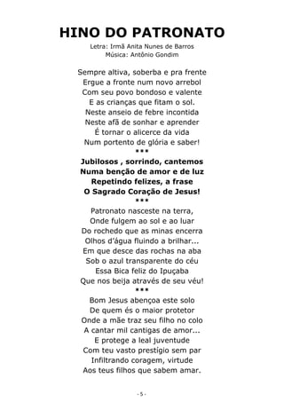 HINO DO PATRONATO 
Letra: Irmã Anita Nunes de Barros 
Música: Antônio Gondim 
Sempre altiva, soberba e pra frente 
Ergue a fronte num novo arrebol 
Com seu povo bondoso e valente 
E as crianças que fitam o sol. 
Neste anseio de febre incontida 
Neste afã de sonhar e aprender 
É tornar o alicerce da vida 
Num portento de glória e saber! 
*** 
Jubilosos , sorrindo, cantemos 
Numa benção de amor e de luz 
Repetindo felizes, a frase 
O Sagrado Coração de Jesus! 
*** 
Patronato nasceste na terra, 
Onde fulgem ao sol e ao luar 
Do rochedo que as minas encerra 
Olhos d’água fluindo a brilhar... 
Em que desce das rochas na aba 
Sob o azul transparente do céu 
Essa Bica feliz do Ipuçaba 
Que nos beija através de seu véu! 
*** 
Bom Jesus abençoa este solo 
De quem és o maior protetor 
Onde a mãe traz seu filho no colo 
A cantar mil cantigas de amor... 
E protege a leal juventude 
Com teu vasto prestígio sem par 
Infiltrando coragem, virtude 
Aos teus filhos que sabem amar. 
- 5 - 
 