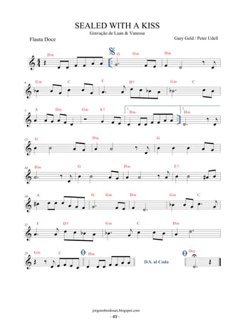 44 OE D oe oe % m .. ˙G . G m 
oe oe oe oe oe oe 
D m 
oe ˙ ‰ joe 
4 boe G m oe C oe oe F oe oe oe. oej D oe 7 oe boe oe bG ˙m . C 
oe oe 7 A Dm G m A 7 1. 
 oe oe oe oe oe D m 
oe 
 oe oe oe 
oe oe oe oe oe oe oe .. 2. 
D m 
˙. ‰ oej 
D m oe oe oe oe oe 
11 oe ˙ oe oe G oe ˙ ‰ joe 
G 
D m oe ˙ oe oe 
14 ˙. ‰ oej 
G oe ˙ ‰ oej D m oe ˙ #oe oe E 7 
18 #oe oe oe oe oe oe oe 
G Gm 
A ˙. oe oe 
D m boe oe oe oe. oej 
oe ˙. 
G m C 
22 oe. F oej D7 oe oe boe oe boe. G m oej C oe oe oe D oe m 
˙. 25 OE G m ‰ j C 
 oe oe oe oe oe 
D.S. al Coda oe oe oe oe oe oe oe D m  .˙ U 
OE D m 
SEALED WITH A KISS 
Gravação de Luan  Vanessa 
Gary Geld / Peter Udell 
jorgenobredosax.blogspot.com 
Flauta Doce 
- 49 - 
 