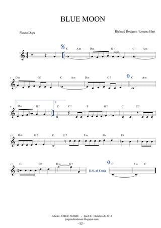 44 .. % 
 OE oe wC Am oe oe oe oe oe oe oe 
D m G 7 wC Am 
D m G 7 
5 oe oe oe oe oe oe oe 
C Am  
w 
D m G 7 
oe oe oe oe oe oe oe 
C Am 
w 
1. 
D m G oe oe oe boe oe 7 
oe 
 .. 9 
2. 
C C7 
˙ OE oe oe 
F G7 
oe oe oe oe oe oe 
C C7 
oe oe ‰ oe oe oe 
D m G 7 
13 
oe oe oe oe oe oe 
˙ ‰ oe oe oe C C7 oe oe oe oe oe oe F m Bb boe oe ‰ oe oe oe Eb 
17 Noe oe oe oe oe oe G D7 
D.S. al Coda ˙ oe oe D m G 7  
C 
w 
F m C 
w 
BLUE MOON 
Richard Rodgers / Lorenz Hart 
Edição: JORGE NOBRE - Ipu/CE. Outubro de 2012 
jorgenobredosax.blogspot.com 
Flauta Doce 
- 52 - 
 