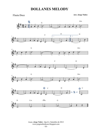 DOLLANES MELODY 
Flauta Doce Arr.: Jorge Nobre 
43 
B m 
 #oe %.. oe oe oe G ˙. ˙. ˙ oe oe oe oe ˙. 
D 
C 
7 
 # oe oe 1 
˙. ˙ oe oe ˙. 
˙. ˙ oe 
.. D 
2 
˙. ˙ oe 
# oe oe G ˙. oe oe B ˙m 
15  oe ˙. ˙ oe oe . C 
D 
21  # ˙. ˙ oe oe oe oe ˙. 
˙. ˙ oe 
G 
27 
 # oe oe oe ˙. 
B m 
˙. ˙ oe oe oe oe ˙. 
 # 33 
˙. ˙ oe  oe oe oe ˙. 
D  
C 
˙. ˙ oe Ao %  
C 
˙. 
D 
41 
 # ˙. 
E m 
˙. 
F#m 
˙. 
G 
˙. 
oe OE OE 
Edição: Jorge Nobre - Ipu-Ce. Setembro de 2012 
www.jorgenobredosax.blogspot.com 
- 53 - 
 