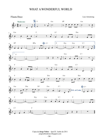 WHAT A WONDERFUL WORLD 
Luis Armstrong 
Moderato % ˙ ‰ oej F ˙. A m ‰ Joe oe oe oe oe Bb ˙ ‰ J oe 
 b43 
OE. oe oej .. 
A m 
6 b G oe m oe oe oe F 
 ˙ ‰ oej A 7 
oe oe oe oe 
D m 
˙ oe oe 
Db 
Bbm 
 ˙. ˙ oe oe 
10 
C 7 
 b oe oe oe 
.. oe oe oe 
1. 
F ˙. D ˙m . G ˙ m OE C OE. 7 
oe oej 
 b 18 
2. 
˙. 
F 
˙. ˙. OE OE ‰ oej G m 
oe oe oe oe 
C 7 
˙ ‰ oej 
F ˙ ‰ oej oe oe oe oe 
 b 24 oe oe oe #oe 
G m 
C 7 
oe oe. oej 
28 F D m A m D m 
 b oe oe oe #oe 
˙ oe oe ˙ oe oe ˙ oe oe oe oe oe oe 33 b A ˙ m oe oe D ˙ m oe oe D ˙7  . G oe. m 
oe. C oe. 7 oej C 7 
oe D.S. al Coda 
oe oe oe 40 b F ˙. ˙. D ˙m . G OE. m oe oej C oe 7 
 oe oe 
F 
˙. 
˙ oe oe 
C 7 
 b 47 
oe oe oe 
F 
oeoe˙. 
˙. ˙. oe OE OE Σ 
Cópia de Jorge Nobre - Ipu/CE. Junho de 2011 
jorgenobredosax.blogspot.com 
Flauta Doce 
- 54 - 
 