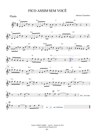 #44 
FICO ASSIM SEM VOCÊ 
oe oe oe oe oe oe G 
oe oe oe oe oe oe oe B m oe ‰ oejoe oe oe oe C D 7 
oe ˙ OE 
# G 
oe oe oe B m 5 
 oe oe oe oe oe oe oe oe oe oe C 
oe ‰ oej oe oe oe oe 
˙ OE ‰ oej 
D 7 
 # 9 oe oe oe oe oe oe oe C . oe J oe 
Ebdim 
oe ‰ j oe 
D 7 
oe oe oe oe oe oe oe 
oe E m oe oe oe oe oe oe oe A 7 
˙ ‰J oe 
 # .. 14 oe oe oe oe oe oe oe oe oe oe oe oe oe D D7 1.˙. OE 2. ˙ ‰ oe oe oe 
18 # oe oe oe oe oe oe oe E m B m A ˙ oe oe oe oe oe oe oe oe oe oe oe 
C oej oe. ‰ oe oe oe G Bm 
 # 22 oe oe oe oe oe oe oe E m B m 
J oe 
oe. ‰ oe oe oe oe oe oe oe oe oe oe C 
J oe 
oe. ˙ D 
 # 26  ‰ oe Joe w  oe oe oe oe ˙. D 7 
D.C. al Coda ˙. OE 
 # 32  
Ao A ad. Libittum oe oe Joe oe oe oe 
Adriana Calcanhoto 
Edição: JORGE NOBRE - Ipu/CE. Outubro de 2012 
jorgenobredosax.blogspot.com 
Flauta 
- 55 - 
 
