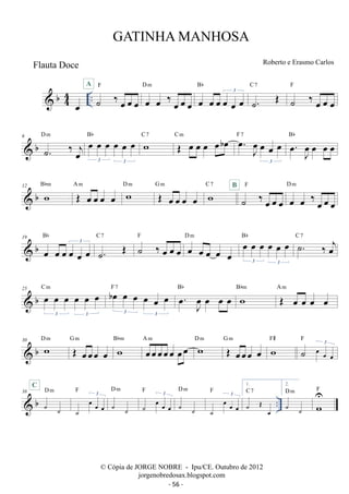 b44 
A 
˙ ‰ oe oe oe 
oe .. 
F 
D m 
oe oe ‰ oe oe oe 
Bb 
oe oe oe oe oe oe 3 
˙. OE C 7 
F 
˙ ‰ oe oe oe 
Bb wC 7 OE oe oe oe oeboe C m oe. oeJ oe oe oe 
D m oe oe oe oe oe oe 
 b 6 
˙. ‰ oej 
3 3 
F 7 Bb 
oe. oeJ oe oe oe 3 
 b 12 w Bbm OE oe oe oe oe A m w D m OE oe oe oe oe 
G m wC 7 B 
F 
˙ ‰ oe oe oe 
D m 
oe oe ‰ oe oe oe 
Bb 
 b 19 
oe oe oe oe oe oe 3 
˙. OE C 7 ˙ ‰ oe oe oe 
Bb ˙. ‰ oej C 7 
D m oe oe oe oe oe oe 
F oe oe oe oe oe 
3 3 
C m boe oe oe oe oe oe 3 3 
 b 25 oe oe oe oe oe oe 
3 3 
F 7 . oe J oeoe oe oe Bb w Bbm OE oe oe oe oe A m 
G m w Bbm oeoeoeoeoe oeoe A m w D m OE oeoeoe oe G m wF# 
 b 30 w D m OE oeoeoe oe 
3 F 
˙ oe oe oe 
D m 
D m 
38 
D  b m 
.. ˙ ˙ 
C 
3 F 
˙ 
oe oe oe 
˙ ˙ 
3 F 
˙ oe oe oe 
˙ ˙ 
3 F 
˙ 
oe oe oe 
1. 
C 7 
˙ OE oe 
2. 
D m 
˙ ˙ 
w U 
F 
GATINHA MANHOSA 
Roberto e Erasmo Carlos 
© Cópia de JORGE NOBRE - Ipu/CE. Outubro de 2012 
jorgenobredosax.blogspot.com 
Flauta Doce 
- 56 - 
 