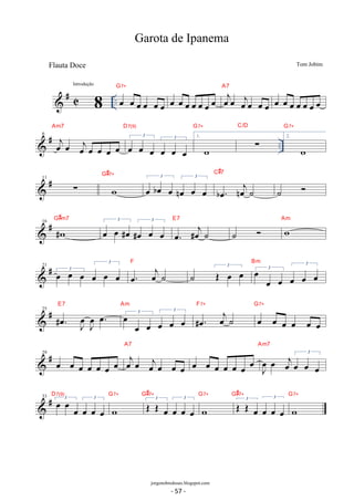 G7+ 
 # C .. oe oe oe oe oe oe 
A7 
oe oe oe oe oe oe oe oejoe oejoe oe oe 
oe oe oe oe oe oe oe 
Am7 
D7(9) 
G7+ 
 # .. 6 oejoe oejoe oe oe oe 
3 oe oe oe 3 oe oe oe 
1. 
w 
Σ 
C/D 
G7+ 
2. 
w 
G#7+ 3 
 # 11 Σ w 
noe oe oe boe. noej˙ 
oe boe oe 3 
C#7 
˙  
G#m7 3 oe oe #oe 3 
 # 16 #w 
E7 
#oe oe oe oe. #oej ˙ 
˙  w Am 
 # 21 
oe oe oe oe. oej ˙ 
3 oe oe oe 3 
F 
˙ 3 OE oe oe 3 oe oe oe 
3 
oe oe oe 
Bm 
 # 25 . oe # J oe 
oeJ oe. E7 
3 oe oe oe 
3 
oe oe oe 
Am 
F7+ 
#oe. oej ˙ 
G7+ 
oe oe oe oe oe oe 
A7 
 # 29 oe oe oe oe oe oe oe oejoe oejoe oe oe 
oe oe oe oe oe oe oe J oe 
oe oej 3 oe oe oe 
Am7 
D7(9) 
 33 # oe 3 oe oe oe oe 3 oe 
G7+ 
w 
G#7+ 
3 OE OE oe 3 oe oe oe 
G7+ 
w 
G#7+ 
3 OE OE oe 3 oe oe oe 
G7+ 
w 
Garota de Ipanema 
Tom Jobim 
8 
Introdução 
jorgenobredosax.blogspot.com 
Flauta Doce 
- 57 - 
 