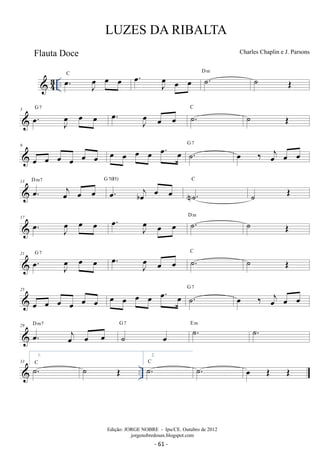 LUZES DA RIBALTA 
Charles Chaplin e J. Parsons 
oe 
J oe 
J  43 .. oe. C oeJ oe oe oe. oeJ oe oe D ˙m . ˙ OE 
5 oe G . 7 oe oe oe . C oe oe ˙. ˙ OE 
9 
oe oe oe oe oe oe oe oe oe oe oe. oe G ˙7 . oe ‰ oej oe oe 
13 D m7 oej G 7(#5) 
oe. oe oe oe. boej oe C 
oe 
N˙. 
˙ OE 
17 . oe J oe 
oe oe . oe J oe 
oe oe ˙. D m ˙ OE 
oe oe G 7 . oe J oe 
21 . oe J oe 
oe oe ˙. C ˙ OE 
25 
oe oe oe oe oe oe oe oe oe oe oe. oe G ˙7 . oe ‰ oej oe oe 
29 D m7 
oej G 7 E m oe. oe oe ˙ oe 
˙. ˙. 
1. 
˙. C ˙ OE 
 .. 33 
2. 
˙. C ˙. oe OE OE 
Edição: JORGE NOBRE - Ipu/CE. Outubro de 2012 
jorgenobredosax.blogspot.com 
Flauta Doce 
- 61 - 
 