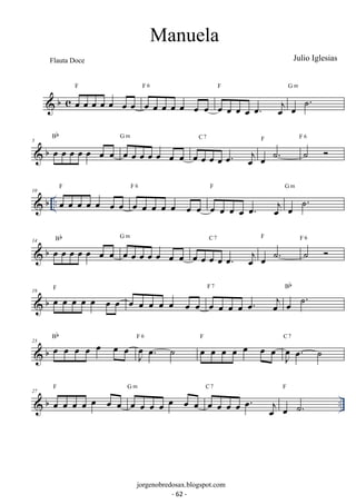 Flauta Doce Julio Iglesias 
F 
 b c oe oe oe oe oe oe oe 
F 6 
oe oe oe oe oe oe oe 
F 
oe oe oe oe oe. oej 
G m 
oe ˙. 
Bb 
 b 5 oe oe oe oe oe oe oe 
G m 
oe oe oe oe oe oe oe 
C 7 
oe oe oe oe oe. oej 
oe ˙. F ˙  F 6 
F 
 b .. 10 oe oe oe oe oe oe oe 
F 6 
oe oe oe oe oe oe oe 
F 
oe oe oe oe oe. oej 
G m 
oe ˙. 
 b 14 oe oe oe oe oe oe oe Bb 
G m 
oe oe oe oe oe oe oe 
C 7 
oe oe oe oe oe. oej 
F 
oe ˙. 
˙  F 6 
F 7 
 b 19 oe oe oe oe oe oe oe F oe oe oe oe oe oe oe oe oe oe oe oe. oej 
oe ˙. Bb 
 b 23 oe oe oe oe oe oe oe Bb 
J oeoe. ˙ F 6 oe oe oe oe oe oe oe F 
J oe 
oe. ˙ 
C 7 
F 
G m 
C 7 
F 
27  b oe oe oe oe oe oe oe 
oe oe oe oe oe oe oe 
.. oe oe oe oe oe. oej 
oe ˙. 
Manuela 
jorgenobredosax.blogspot.com 
- 62 - 
 