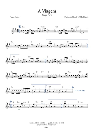 #44 
.. % 
Em oe oeoe ˙. B7/Eb G/D OE oe oeoe oeoeoe oe oe oe. oej ˙ 
‰ Joe oe oeoe oeoeoe oe oe 
A/C# 
5 A m  # OE ‰ oeoeoe oe oe oe G 
oe. oejoejoe. 
.. 1. 
oe oe oe oe ‰ oe oe oe 
A 7 oe oe oe oe oe oe ˙ D 7 
2. oe oeoe oe ‰ oe oe oe 
 # .. 9 
A 7 D oe 7 oeoe oeoeoe ˙ G 
‰ oe j oe oeoe oe oeoe oe oeoe 
oe oeoe oeoeoe oe. oej 
C 
 # 13 
oe oe oe oe oe oe oe oe oe oe oe A m 
D4 D 7 oe oe oe oeoeJ oe 
˙ ˙ 
oe oeoe G oe oe oe oeoeJ oe 
oe oeoe A m D 7 
17 E m 
 # oe oe oe oeoe oe oe oe oe 
.. 1. 
J oe 
oe. ˙ D 7 
2. 
J oe 
oe. oe ‰ oeJ D 7 
D.S. al Coda oe ˙.  
G 
 # .. .. 22  ˙ oe. oeoe G E m 
dim. 
B m E m 
˙ oe. oeoe A m D ˙ oe oe oe 3 
1. 
oe oe ˙. D 7 
D 7 oe .˙ U 
2. 
oe oe ˙ ‰J oe 
G 
A Viagem 
Roupa Nova 
Cleberson Horsth e Aldir Blanc 
Edição: JORGE NOBRE - Ipu/CE. Outubro de 2012 
jorgenobredosax.blogspot.com 
Flauta Doce 
- 63 - 
 