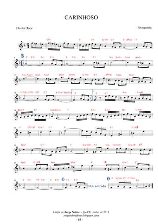 b42 
oeboe boe oeboeboeboe oe oe oe Db7 oe oe oe oe oe oe oe F D7 oe oe oe oe G 7(9) C 7 
˙ 
F Bbm6 
F 
oe oe oe oe 
 b .. 6 %˙F F5+ oe oeoe oe 
F 6 F5+ ˙F F5+ oe oe noe oe F 6 F 7 ˙ A m Am5+ oe oe noe oe A m6 Am5+ 
12  b A ˙ m Am5+ A oe m6 A oe#m7 oe oe D oe. m7 oe G 7(oe 9) oe oe C 7(oe. 9) oe F oe 7 oe oe Bb7M oe. oe A dim oe oe oe G oe. m7 
oe oe oe oe 
Db1. 
18  b G 7(˙ 9) G 7/D oe º C oe 7 
oe oe F G m7 Gm7(b) 
˙ 
oe F 
oe oe oe .. n 2. oej ‰ oe oe oe oe F E7 oe oe oe oe oe oe oe oe A m A m/G 
24 
oe oe oe oe oe oe oe oe D m/F E 7 oej oe. 
A m A m/G 
oe oe oe oe oe F oe oe oe oe oe oe oe oe C/G E m7 oe oe oe oe oe oe oe oe D 7 G 7(9) 
3 
oe #oe E 7 noe oe E 7/G# 
 b 29 oe #oe C Db7/Ab oe oe G m7 C 7 ˙F oe oe oe oe oe oe 3 
 b 35 oe oe G m7 oe oe oe oe oe oe C 7 ˙F oe #oe oe E m7(5) A 7 oe oe oe oe D m A 7(b13) oe oe oe oe D m7/F F#º 
 b 41 oe oe oe oe G m7 D 7/F# 
oe oe oe oe boe oe G m Bbm7 oe oe #oe oe F F#º 
 
oe oeoe oe G m7 C 7 
F F5+ 
 b 45 
˙ 
F 6 F5+ 
˙ 
F F5+ 
˙ 
F6 F5+ oe oe oe oe 3 
D.S. al Coda oej ‰ oe oe oe 
F G7(9) C 7 C7(9,4) 
˙F 6 oe OE 
CARINHOSO 
Pixinguinha 
Cópia de Jorge Nobre - Ipu/CE. Junho de 2011 
jorgenobredosax.blogspot.com 
Flauta Doce 
- 64 - 
 