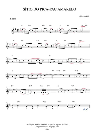 Flauta 
 #42 
SÍTIO DO PICA-PAU AMARELO 
Gilberto Gil 
C oe oe Bm 
A m B m 
C Bm 
oej oe oe Ÿ~~~ oe oe 
oe oe oe oe ≈ 
oej oe oe oe oe oe oe 
A m B m 
˙ 
# C oe oe Bm 
A m B m 
C Bm 
Ÿ~~~~ D/C 
5  oej oe oe oe oe 
oe oe oe oe ≈ 
oej oe oe oe oe oe oe 
˙ 
 # 9 oe oe oe oe G 
E 7 
oe oe oe oe oe. oe #oe oe oe 
oe #oe oe oe oe. 
A 7 C#/B 
 # 13 oe #oe oe oe A oe #oe oe oe oe. ˙ 
D/C 
oe OE 
oe oe oe oe G/B 
Bbº 
 # 18 oe oe oe oe oe 
D/A A m 
j oe oe 
oe oe oe 3 
D 7 
˙ 
oe oe oe oe G oe noe oe oe oe G#º 
 # 23 J oe 
D/A 
oe J oe 
J oe 
b Bb(#) 
oe J oe 
J oe 
oe oej 
B m7 
D. C. 
oej oe. D/C 
©Edição: JORGE NOBRE - Ipu/Ce Agosto de 2012 
jorgenobredosax.blogspot.com 
- 66 - 
 