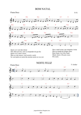 C 
 44 oe oe oe oe oe 
D m 
oe oe oe oe oe 
E m oe oe oe oe oe 
oe oe oe oe oe 
F 
G 7 
w 
C 
D. R. 
oe oe oe oe oe 
D m 
7 
oe oe oe oe oe 
E m oe oe oe oe oe F wG oe oe oe oe oe F oe oe oe oe oe 
oe oe oe oe oe 
E m 
D m 
13 oe oe oe oe oe 
G 
w 
D m 
oe oe oe oe oe oe 
E m 
oe oe oe oe oe oe 
B 7 w E m 
#oe oe oe oe oe oe 
19 oe oe oe oe oe F oe oe oe oe oe 
E m D oe m 
oe oe oe oe 
G 
w 
G 7 
˙ ˙ 
C 
w 
25 C 
 43 .. oe. oej oe 
˙. oe. oej oe ˙. ˙ oe G 7 
31 ˙. C ˙ oe . F ˙˙ oe oe oe oe C 
oe oe oe 
37 
F ˙. ˙ oe oe oe oe C 
oe oe oe 
˙. ˙ oe G 7 
43 oe oe oe C  ˙. ˙ OE oe G 7 
C 
oe oe oe oe oe 
.. ˙. 
˙ OE 
BOM NATAL 
jorgenobredosax.blogspot.com 
Flauta Doce 
NOITE FELIZ 
F. Gruber 
Quero ver você não chorar 
Não olhar pra traz, nem se arrepender do que faz 
Quero ver o amor vencer 
Mas se a dor nascer, você resistir e sorrir 
Se você pode ser assim tão enorme assim eu vou crer 
Que o natal existe, que ninguém é triste 
Que no mundo ha sempre amor 
Bom Natal, Um Feliz Natal 
Muito Amor e Paz pra voces 
Prá vocês. 
Flauta Doce 
- 69 - 
 