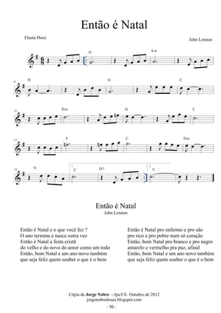 #86 
A m OE oej oe oe oe 
OE oej oe oe oe .. ˙. G OE oej oe oe oe ˙. 
 # 6 
D OE oej oe oe oe ˙. 
J oe 
oe oe. 
G OE j oe oe oe oe J oe 
oe oe. C 
oe oe. G OE oejoe oe oe ˙. C 
 # 11 OE oeJ oe oe oe ˙. D m OE j oe oe oe oe n J oe 
n oe oe oe ˙. C OE Joe oe oe oe J oe 
 # 17 OE Joe oe oe oe n˙. F OE J oe 
oe oe. D m 
 # .. 23 OE Joe oe oe oe 
G 1. ˙.C OE joe oe oe oe D 7 
2. ˙.C 
J oe 
OE OE. 
Então é Natal 
John Lennon 
Cópia de Jorge Nobre - Ipu/CE. Outubro de 2012 
jorgenobredosax.blogspot.com 
Flauta Doce 
Então é Natal 
John Lennon 
Então é Natal e o que você fez ? 
O ano termina e nasce outra vez 
Então é Natal a festa cristã 
do velho e do novo do amor como um todo 
Então, bom Natal e um ano novo também 
que seja feliz quem souber o que é o bem 
Então é Natal pro enfermo e pro são 
pro rico e pro pobre num só coração 
Então, bom Natal pro branco e pro negro 
amarelo e vermelho pra paz, afinal 
Então, bom Natal e um ano novo também 
que seja feliz quem souber o que é o bem 
- 70 - 
 