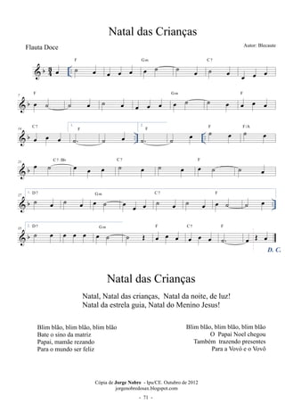 b43 
F 
oe .. ˙ oe 
G oe m ˙ ˙ C ˙ 7 
oe oe oe oe oe 
oe oe oe 
F 
 b 7 oe ˙ 
˙ G oe m ˙ oe oe oe oe oe ˙ ˙ oe F 
oe oe oe 
C 7 1. 
 b .. .. 14 oe oe oe 
˙.F ˙ oe 
2. 
˙. 
F 
˙ oe ˙ oe F ˙ oe F/A 
 b 21 oe ˙ C 7 /Bb oe oe oe ˙ oe C 7 ˙ oe oe ˙ F ˙ oe 
 b .. 27 ˙ oe 
1. D 7 ˙ oe 
oe G m ˙ oe oe oe ˙ oe 
C 7 ˙ F 
oe oe ˙ 
˙ oe 
2. 35 b D ˙ 7 oe oe oe oe oe G m ˙ ˙ OE F 
 oe oe oe 
C 7 
oe oe oe 
F 
˙. 
D. C. oe OE oe 
Natal das Crianças 
Autor: Blecaute 
Cópia de Jorge Nobre - Ipu/CE. Outubro de 2012 
jorgenobredosax.blogspot.com 
Flauta Doce 
Natal das Crianças 
Natal, Natal das crianças, Natal da noite, de luz! 
Natal da estrela guia, Natal do Menino Jesus! 
Blim blão, blim blão, blim blão 
Bate o sino da matriz 
Papai, mamãe rezando 
Para o mundo ser feliz 
Blim blão, blim blão, blim blão 
O Papai Noel chegou 
Também trazendo presentes 
 ParaD Vovó eR Vovô 
 71 - 
 