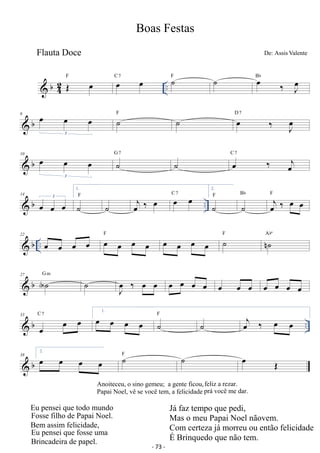 Flauta Doce De: Assis Valente 
 b42 
Boas Festas 
OE oe .. F oe oe C 7 ˙F ˙ oe ‰ Joe Bb 
 b 6 oe oe oe 
3 ˙F ˙ oe ‰ Joe D 7 
 b 10 oe oe oe 
G ˙7 ˙ C oe 7 
‰ oej 
3 1. 
˙F ˙ oej ‰ oe oe oe C 7 
 b .. 14 oe oe oe 3 
Bb oej ‰ oe oe F 
2. 
˙F ˙ 
22 b .. oe oe oe F oe oe oe oe oe oe oe oe F ˙nAb oe ˙ º 
27  b AG ˙ m ˙ Joe ‰ oe oe oe oe oe oe oe oe oe oe oe oe oe 
33 
b C 7 1. F  oe oe oe oe oe oe oe ˙˙ oej ‰ oe oe 
.. oe 2. 38 
 b oe oe oe F ˙˙ oe OE 
Anoiteceu, o sino gemeu; a gente ficou, feliz a rezar. 
Papai Noel, vê se você tem, a felicidade prá você me dar. 
- 73 - 
Eu pensei que todo mXQGR 
)Rsse filho de Papai Noel. 
Bem assim felicidade, 
(XSHQVHLTXHIosse uma 
%rincadeira de papel. 
J á faz tempo que pedi, 
0DVRPHX3DSDL1RHOQmRvem. 
Com certeza já morreu ou então felicidade 
e%rinquedo que não tem. 
 