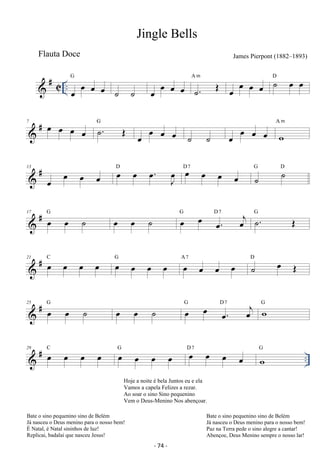 Jingle Bells 
Flauta Doce James Pierpont (1882–1893) 
 # C .. oe oe oe oe G 
˙ ˙ oe oe oe oe ˙. OE A m 
oe oe oe oe ˙ oe oe D 
 # 7 oe oe oe oe ˙. OE G 
oe oe oe oe ˙ ˙ oe oe oe oe w 
A m 
 # 13 
oe oe oe oe oe oe oe. oeJ D oe oe oe oe D 7 ˙ ˙ G D 
 # 17 oe oe ˙ G oe oe ˙ oe oe oe. oej G D7 ˙. OE G 
 # 21 oe oe oe oe C oe oe oe oe G oe oe oe oe A 7 ˙ oe OE D 
 # 25 oe oe ˙ G oe oe ˙ oe oe oe. oej G D7 wG 
 # .. 29 oe oe oe oe C oe oe oe oe G oe oe oe oe D 7 wG 
Hoje a noite é bela Juntos eu e ela 
Vamos a capela Felizes a rezar. 
Ao soar o sino Sino pequenino 
Vem o Deus-Menino Nos abençoar. 
- 74 - 
Bate o sino pequenino sino de Belém 
Já nasceu o Deus menino para o nosso bem! 
É Natal, é Natal sininhos de luz! 
Replicai, badalai que nasceu Jesus! 
Bate o sino pequenino sino de Belém 
Já nasceu o Deus menino para o nosso bem! 
Paz na Terra pede o sino alegre a cantar! 
Abençoe, Deus Menino sempre o nosso lar! 
 