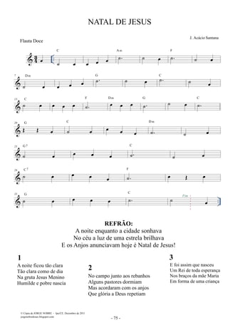 Flauta Doce 
 43 oe .. C 
˙ oe 
NATAL DE JESUS 
J. Acácio Santana 
oe oe oe ˙. A m ˙ oe ˙. F ˙ oe 
D m 
7 
˙ oe 
oe oe oe ˙. G ˙ oe ˙. C ˙ oe 
13 ˙ oe C oe oe oe ˙. F oe oe oe D m ˙. G ˙ oe ˙. C 
20 OE OE oe G ˙ oe 
C oe D m 
oe oe ˙. 
˙ oe 
G 7 oe oe oe ˙. 
25 
˙ oe 
C 
˙ oe 
29 ˙ oe C 7 oe oe oe ˙. F oe OE oe 
 .. 33 ˙ oe G oe oe oe ˙. C ˙ oe Fim 
1 
A noite ficou tão clara 
Tão clara como de dia 
Na gruta Jesus Menino 
Humilde e pobre nascia 
 
© Cópia de JORGE NOBRE - Ipu/CE. Dezembro de 2011 
jorgenobredosax.blogspot.com 
3 
E foi assim que nasceu 
Um Rei de toda esperança 
Nos braços da mãe Maria 
Em forma de uma criança 
REFRÃO: 
A noite enquanto a cidade sonhava 
No céu a luz de uma estrela brilhava 
E os Anjos anunciavam hoje é Natal de Jesus! 
2 
No campo junto aos rebanhos 
Alguns pastores dormiam 
Mas acordaram com os anjos 
Que glória a Deus repetiam 
 
 
 - 75 - 
 