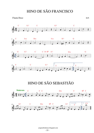 C 
 43 ˙ oe 
G 7 
˙ oe 
C 
˙ oe 
C ˙ OE 
˙ OE ˙ oe G 7 ˙ oe ˙ oe 
9 ˙ oe C ˙ oe 
A m D ˙ m 
oe 
E m 
˙. ˙ oe 
#oe oe oe D 7 ˙ oe G 
˙ OE 
 .. 17 ˙. 
G 
G 7 
oe oe oe 
C 
C B Bb 
˙. 
˙ OE ˙. A 7 
D m 
oe oe oe ˙. 
˙ OE ˙. G 
26 F  ˙ oe 
˙. ˙. 
.. C 
G oe oe oe oe 7 
oe oe 
1. 
oe oe oe C oe oe oe 
2. 
C 
oe oe oe 
˙ OE 
Moderato 
 43 OEOE ‰oej .. 
oe oe. oej C oe oe. oej 
F C oe oe. oej D m 
oe oe. oej 
oe oe oe. oej 
Bb F 
F oe b . oe J oe 
C 
oe oe oe. oej 
Bb F 
G 7 1, 2, 3, 4. 
oe oe. oej 
44  oe oe G oe. 7 
oej 
.. oe oe. oej 
D m oe b . oe J oe 
oe oe oe. oej 
C 
5. 
oe˙ U 
C 9 
HINO DE SÃO FRANCISCO 
D.P. 
jorgenobredosax.blogspot.com 
Flauta Doce 
HINO DE SÃO SEBASTIÃO 
- 77 - 
 