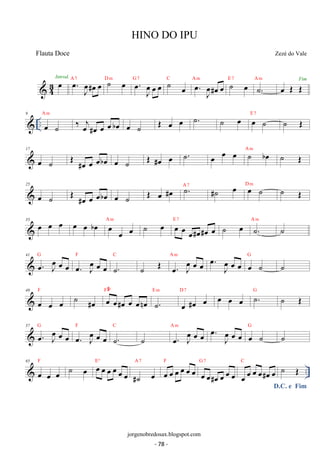 43Inoetrod. oe. oeJ#oe oe A 7 ˙ oe D m . oe J oe 
oe oe G 7 ˙ oe C oe. oeJ#oe oe A m ˙ oe E 7 ˙. A m oe OE OEFim 
9 
 .. A m E 7 oe ˙ 
‰ oej#oe oe oe boe oe ˙ OE oe oe ˙. ˙ oe oe ˙ ˙ OE 
17 
A m oe ˙ OE #oe oe oeboe oe ˙ OE #oe oe ˙. oe oe oe ˙ boe ˙ OE 
25 
oe OE A 7 D m ˙ #oe oe oeboe oe ˙ OE oe #oe ˙. #˙ oe oe ˙ ˙ OE 
33 oe oe oe oe oe boe A oe m oe oe ˙ oe E oe 7 oe oe#oe#oe oe ˙ oe A ˙m . ˙ 
41 G 
oe. oeJ oe oe oe. oeJ oe oe 
F 
C 
˙. 
˙ OE oe. Joe oe oe A m oe. oeJ oe oe oe ˙ G ˙ 
F ˙ #oe oe oe#oe oe oenoe 
49 
oe oe oe 
F#º 
E m 
˙. 
oe #oe oe D 7 oe oe oe ˙. G ˙ OE 
57 . oe J oe 
oe oe G 
oe. oeJ oe oe 
F 
C 
˙. 
˙ oe. Joe oe oe A m . oe J oe 
oe oe oe ˙ G ˙ 
F ˙ oe oe oe oe oe oe oe 
65 
 Eº 
A 7 
oe oe oe 
.. #˙ oe 
oe oe oe oe oe oe F 
G 7 
oe oe#oe oe oe oe 
D.C. e Fim oe oe oe oe#oe oe C ˙ OE 
HINO DO IPU 
Zezé do Vale 
jorgenobredosax.blogspot.com 
Flauta Doce 
- 78 - 
 