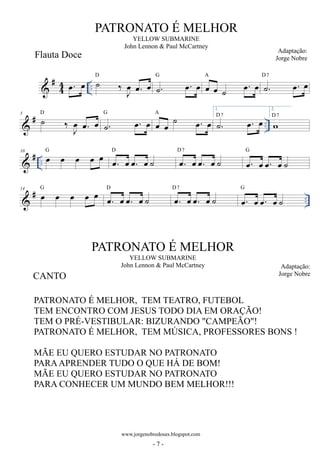 #44 
PATRONATO É MELHOR 
YELLOW SUBMARINE 
John Lennon  Paul McCartney 
Adaptação: 
Jorge Nobre 
oe. oe .. ˙ ‰ oeJ oe. oe D ˙. oe. oe G oe oe ˙ oe. oe A ˙. oe. oe D7 
5  # D ˙ 1. 
‰ oeJ oe. oe G ˙. oe. oe A oe oe ˙ oe. oe D7 
˙. oe. oe .. 2. 
wD7 
 # .. 10 oe oe oe oe oe G oe. oe oe. oe ˙ D oe. oe oe. oe ˙ D7 oe. oe oe. oe ˙ G 
 # .. 14 oe oe oe oe oe G oe. oe oe. oe ˙ D oe. oe oe. oe ˙ D7 oe. oe oe. oe ˙ G 
PATRONATO É MELHOR 
YELLOW SUBMARINE 
John Lennon  Paul McCartney Adaptação: 
CANTO Jorge Nobre 
www.jorgenobredosax.blogspot.com 
Flauta Doce 
PATRONATO É MELHOR, TEM TEATRO, FUTEBOL 
TEM ENCONTRO COM JESUS TODO DIA EM ORAÇÃO! 
TEM O PRÉ-VESTIBULAR: BIZURANDO CAMPEÃO! 
PATRONATO É MELHOR, TEM MÚSICA, PROFESSORES BONS ! 
MÃE EU QUERO ESTUDAR NO PATRONATO 
PARA APRENDER TUDO O QUE HÁ DE BOM! 
MÃE EU QUERO ESTUDAR NO PATRONATO 
PARA CONHECER UM MUNDO BEM MELHOR!!! 
- 7 - 
 