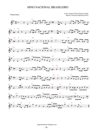 #44 
 OE oe oe. oe oe. oe oe. oe oe. oe G #oe. oe oe oe oe oe. oe oe. oe oe. oe oe. oe 
 # 5 #oe oe OE oe 
E Am oe. #oe oe. oe oe. oe oe. oe #oe. oe oe oe oe oe. #oe oe. oe oe. oe oe. oe 
9 # #D oe 7 G  oe OE oe. oe B oe 7 oe ‰ oe oe oe E oe m ˙ oe. oe B oe. 7 
oe oe. oe oe. oe oe. oe 
13 
# E m OE oe. oe A oe oe ‰ oe oe oe D oe ˙ #oe. oe A oe. 7 
 oe oe oe oe. oe oe. oe oe. oe 
 # 17 
oe oe ‰ oe oe oe D oe oe oe oe oe oe oe oe 
D 7 D 7 ˙ oe oe 
D 7 oe. oe oe. oe oe. oe oe. oe G 
 # 21 #oe. oe oe oe oe oe. oe oe. oe oe. oe oe. oe #oe oe OE oe 
E Am oe. #oe oe. oe oe. oe oe. oe 
 # 25 #oe. oe oe oe oe oe. #oe oe. oe oe. oe oe. oe #oe oe OE ‰ oej 
D 7 G G 
oe oe oe oe oe oe oe oe 
29 # oe. oe oe C oe ‰ oej E oe 7 oe oe oe oe oe A oe. m oe oe D oe ‰ oeJ B oe 7 
 #oe oe oe #oe oe oe oe oe oe 33 # oe E oe m ‰ oe oe oe oe ‰ oe D 7 G D 7 
 oe oe oe oe oe oe oe#oe oe oe oe oe oe ‰ oe oe oe #oe oe oe oe oe. noeJ 38 G D7 
G 
 # oe oe. oeoe oe. oe 
oe oe oe oe D 7 oe oe 3 oe oe#oe 3 
oe oe#oe oe G oe OE D7 
oe oe ‰. oer 
G 
w 
3 
HINO NACIONAL BRASILEIRO 
Letra: Joaquim Osório Duque Estrada 
Música: Francisco Manoel da Silva 
jorgenobredosax.blogspot.com 
Flauta Doce 
- 79 - 
 