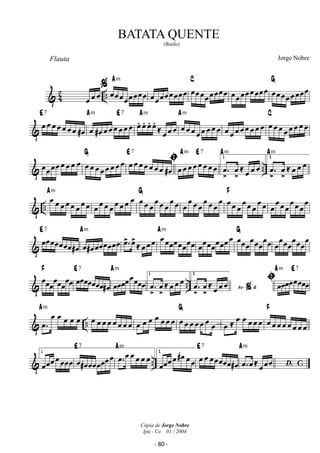 Flauta 
ˆ 
 42 .. 
Am 
oe oe oe oe oe oe oe oe oe oe oe 
C 
(Baião) 
oe oe oe oe oe oe oe oe oe oe oe oe oe oe oe oe 
G 
Jorge Nobre 
oe oe oe oe oe oe oe oe oe oe oe oe oe oe oe oe 
E 7 
 oe oe oe oe oe oe oe #oe 
Am E 7 
oe #oe oe oe oe oe oe oe 
oe. 
oe. 
oe. 
oe. 
≈ oe oe oe 
Am 
Am 
oe oe oe oe oe oe oe oe 
C 
oe oe oe oe oe oe oe oe oe oe oe oe oe oe oe oe 
G oe oe oe oe oe oe ı oe #oe 
oe oe oe oe oe oe oe oe oe oe oe oe oe oe oe oe 
E 7 
Am E 7 
oe oe oe oe oe oe oe oe 
1 
. oe 
 .. 
oe 
≈ oe oe oe 
Am 
2 
. oe 
oe≈ oe oe oe 
Am 
 .. 
Am 
oe oe oe oe oe oe oe oe 
G 
oe oe oe oe oe oe oe oe oe oe oe oe oe oe oe oe 
oe oe oe oe oe oe oe oe oe oe oe 
oe oe oe 
oe oe 
F 
oe 
oe oe oe 
oe oe oe 
oe 
 
E 7 
oeoe oeoeoe oeoe oe # 
Am 
oe#oe oeoeoeoeoeoe 
. oe 
oe 
Am 
≈ oe oe oe oe oeoeoe oeoeoeoe 
oeoe oeoeoe oeoe oe oeoe oe 
oe oeoe 
oeoe 
G 
oe 
oeoeoe 
oe oeoe 
oe 
F 
oeoeoeoeoeoeoeoe 
E 7 
oeoeoeoeoeoeoe#oe 
Am 
oeoeoeoe oeoeoeoe 
1 
. oe 
 .. 
oe 
≈ oe oe oe 2 
oe 
≈ oe oe oe ı oeoeoeoe oeoeoeoe 
Ao  ˆ . oe 
Am E 7 
 .. 
oe. 
oe oe oe oe oe 
Am 
G 
oe oe oe oe oe oe oe oe oe oe oe oe oe oe oe oe oe oe oe oe oe oe 
F 
oe ≈ oe oe oe oe oe oe oe oe oe oe oe oe oe 
E 7 
1 
oeoeoe oe oeoeoe oe#oeoeoeoeoeoe oe 
Am 
oe. oe oe oe oe oe 
 .. 
E 7 
2 
oeoeoe oe oe # oe oe oe oe oe oeoeoeoe oe # 
Am 
oe. oe ≈ oe oe oe 
D. C. 
BATATA QUENTE 
Cópia de Jorge Nobre 
Ipu - Ce. 01 / 2004 
- 80 - 
 