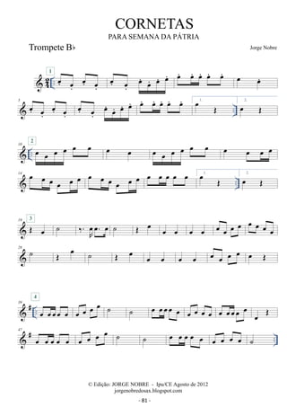 42 .. oe. oe. 
CORNETAS 
PARA SEMANA DA PÁTRIA 
1 oe. oe. 
oe. oe. 
oe. oe. 
Jorge Nobre 
oe. oe. oe. oe. oe. oe. oe. oe oe. 
5  oe. oe. oe. oe. 
oe. 
.. oe. 
oe. oe. 
oe. oe. oe. oe. oe. oe. oe. 1. oe OE 2. oe OE 
 .. 10 oe oe oe oe oe oe 2 oe oe oe oe oe oe oe oe oe oe oe oe 
 .. 14 oe oe oe oe oe oe oe oe oe oe oe oe oe oe oe oe oe 1. oe OE 2. oe OE 
3 ˙ ‰.R oe 
19 OE oe 
oe. oe ˙ OE oe oe oe oe oe oe oe oe oe oe oe oe oe 
28 ˙ OE oe ˙ OE oe oe oe oe oe oe oe oe oe oe OE 
4 
 # .. 39 oe oeoeoe oe 
oe oe oe oe ˙ ˙ oe oeoeoe oe oe oe oe oe oe oeoeoe oe oe OE 
 # .. 47 oe oe oe oe oe oe oe oe oe ˙ ˙ oe oe oe oe oe oe oe oe oe ˙ 
© Edição: JORGE NOBRE - Ipu/CE Agosto de 2012 
jorgenobredosax.blogspot.com 
Trompete Bb 
- 81 - 
 