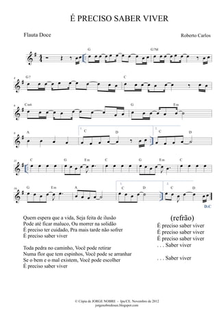 #44 
 OE ‰ oeoe .. oe oe oe oe oe oe oe oe oe oe oe G oe oe oe oe oe oe oe ‰ oe oe G7M 
4 G 7 C 
 # oe oe oe oe oe oe oe oe oe oe oe oe oe oe oe oe oe oe ‰ oe oe 6 # C  oe m6 oe oe oe oe oe oe oe oe oe G oe oe oe oe oe oe Em 
oe ˙ 8 # A 
 oe oe oe oe 
.. 1. 
oe oe oe oe oe ‰ oe oe C D 
2. 
C oe oe oe oe D 
˙ 
 # .. 11 oe oe oe oe C oe oe oe oeJ oe 
oe. G Em oe oe oe oe C oe oe oe oeJ oe 
oe. G Em oe oe oe oe C 
J oe 
16 G Em A 
 # oe oe oe oeoe. oe oe oe oe ˙ .. 1. oe oe oe oe ˙ C D 
2. 
D.C 
oe oeJ oe 
oe oe oeoe C D 
É PRECISO SABER VIVER 
Roberto Carlos 
© Cópia de JORGE NOBRE - Ipu/CE. Novembro de 2012 
jorgenobredosax.blogspot.com 
Flauta Doce 
Quem espera que a vida, Seja feita de ilusão 
Pode até ficar maluco, Ou morrer na solidão 
É preciso ter cuidado, Pra mais tarde não sofrer 
É preciso saber viver 
Toda pedra no caminho, Você pode retirar 
Numa flor que tem espinhos, Você pode se arranhar 
Se o bem e o mal existem, Você pode escolher 
É preciso saber viver 
(refrão) 
É preciso saber viver 
É preciso saber viver 
É preciso saber viver 
. . . Saber viver 
. . . Saber viver 
 