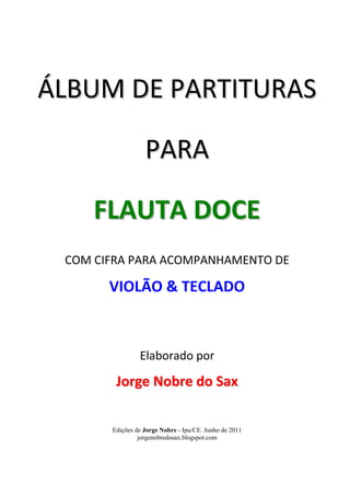 ÁLBUM DE PARTITURAS 
PARA 
FLAUTA DOCE 
COM CIFRA PARA ACOMPANHAMENTO DE 
VIOLÃO & TECLADO 
Elaborado por 
Jorge Nobre do Sax 
Edições de Jorge Nobre - Ipu/CE. Junho de 2011 
jorgenobredosax.blogspot.com 
 