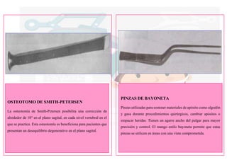 OSTEOTOMO DE SMITH-PETERSEN
La osteotomía de Smith-Petersen posibilita una corrección de
alrededor de 10° en el plano sagital, en cada nivel vertebral en el
que se practica. Esta osteotomía es beneficiosa para pacientes que
presentan un desequilibrio degenerativo en el plano sagital.
PINZAS DE BAYONETA
Pinzas utilizadas para sostener materiales de apósito como algodón
y gasa durante procedimientos quirúrgicos, cambiar apósitos o
empacar heridas. Tienen un agarre ancho del pulgar para mayor
precisión y control. El mango estilo bayoneta permite que estas
pinzas se utilicen en áreas con una vista comprometida.
 