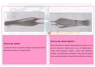 PINZAS DE ADSON
La pinza de Adson es una pinza quirúrgica utilizada para realizar
disecciones de tejido, o en cirugía estética.
PINZAS DE ADSON-BROWN
Pinza Adson Brown, también llamada pinza de cocodrilo, es una
pinza de disección, indicada para su uso en implantología y
cirugía. Están destinadas a separar y sujetar tejido superficial,
delicado, en procedimientos quirúrgicos. Estas pinzas de poseen
ramas anchas terminadas en una punta fina y delicada con dientes.
 