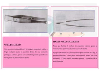 PINZA DE ANILLO
Estos aros no son traumáticos y sirven para comprimir, sujetar o
dirigir cualquier punto en cuestión dentro de una operación
quirúrgica. Además, gracias a su cremallera permite ajustarla con
mayor grado de precisión en su punta.
PINZAS PARA CURACIONES
Pinza que facilita el traslado de pequeños objetos, gasas, y
restauraciones protésicas durante la consulta dental.
Equipo de Curación * 2 pinzas estériles para curación (1 Kelly, 1
pinza de disección). * Una pinza auxiliar estéril (usarla solo si es
necesario). * Tijera estéril para sacar puntos. * Agua hervida o
solución salina
 