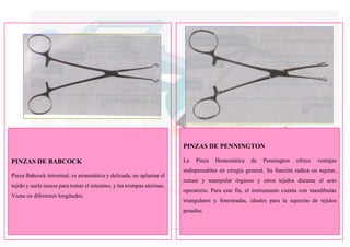 PINZAS DE PENNINGTON
PINZAS DE BABCOCK
Pinza Babcock intestinal, es atraumática y delicada, no aplastan el
tejido y suele usarse para tomar el intestino, y las trompas uterinas.
Viene en diferentes longitudes.
La Pinza Hemostática de Pennington ofrece ventajas
indispensables en cirugía general. Su función radica en sujetar,
retraer y manipular órganos y otros tejidos durante el acto
operatorio. Para este fin, el instrumento cuenta con mandíbulas
triangulares y fenestradas, ideales para la sujeción de tejidos
pesados.
 