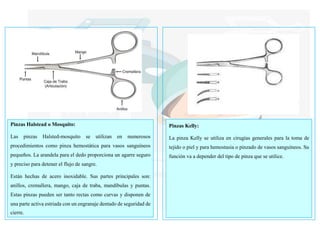 Pinzas Halstead o Mosquito:
Las pinzas Halsted-mosquito se utilizan en numerosos
procedimientos como pinza hemostática para vasos sanguíneos
pequeños. La arandela para el dedo proporciona un agarre seguro
y preciso para detener el flujo de sangre.
Están hechas de acero inoxidable. Sus partes principales son:
anillos, cremallera, mango, caja de traba, mandíbulas y puntas.
Estas pinzas pueden ser tanto rectas como curvas y disponen de
una parte activa estriada con un engranaje dentado de seguridad de
cierre.
Pinzas Kelly:
La pinza Kelly se utiliza en cirugías generales para la toma de
tejido o piel y para hemostasia o pinzado de vasos sanguíneos. Su
función va a depender del tipo de pinza que se utilice.
 