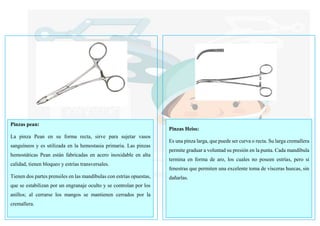 Pinzas pean:
La pinza Pean en su forma recta, sirve para sujetar vasos
sanguíneos y es utilizada en la hemostasia primaria. Las pinzas
hemostáticas Pean están fabricadas en acero inoxidable en alta
calidad, tienen bloqueo y estrías transversales.
Tienen dos partes prensiles en las mandíbulas con estrías opuestas,
que se estabilizan por un engranaje oculto y se controlan por los
anillos; al cerrarse los mangos se mantienen cerrados por la
cremallera.
Pinzas Heiss:
Es una pinza larga, que puede ser curva o recta. Su larga cremallera
permite graduar a voluntad su presión en la punta. Cada mandíbula
termina en forma de aro, los cuales no poseen estrías, pero si
fenestras que permiten una excelente toma de vísceras huecas, sin
dañarlas.
 