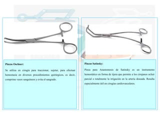 Pinzas Oschner:
Se utiliza en cirugía para traccionar, sujetar, para efectuar
hemostasia en diversos procedimientos quirúrgicos, es decir,
comprime vasos sanguíneos y evita el sangrado.
Pinzas Satinsky:
Pinza para Anastomosis de Satinsky es un instrumento
hemostático en forma de tijera que permite a los cirujanos ocluir
parcial o totalmente la irrigación en la arteria deseada. Resulta
especialmente útil en cirugías cardiovasculares.
 
