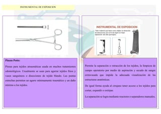 Pinzas Potts:
Pinzas para tejidos atraumáticas usada en muchos tratamientos
odontológicos. Usualmente se usan para agarrar tejidos finos y
vasos sanguíneos o disecciones de tejido blando. Las puntas
estrechas permiten un agarre mínimamente traumático y un daño
mínimo a los tejidos.
Permite la separación o retracción de los tejidos, la limpieza de
campo operatorio por medio de aspiración y secado de sangre
extravasada que impide la adecuada visualización de las
estructuras anatómicas.
De igual forma ayuda al cirujano tener acceso a los tejidos para
cortar, expandir o extirpar.
La separación se logra mediante reactores o separadores manuales.
INSTRUMENTAL DE EXPOSICION
 