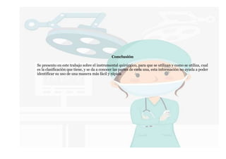 Conclusión
Se presento en este trabajo sobre el instrumental quirúrgico, para que se utilizan y como se utiliza, cual
es la clasificación que tiene, y se da a conocer las partes de cada una, esta información no ayuda a poder
identificar su uso de una manera más fácil y rápida
 