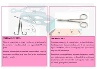 TIJERAS DE POTTS:
Tijera de uso principal en cirugía vascular para la apertura de la
luz de arterias y venas. Fina, afilada y con angulación de 45º en la
punta.
Llamadas también tijeras de vascular se encuentran en la categoría
de cortantes; son filosas y de punta fina, las hay en diferentes
ángulos y tamaños
TIJERAS DE IRIS:
Son usadas para cortes de venas, arterias o la disección de estas.
También permiten al cirujano realizar cortes de alta precisión en
tejidos circundantes, como en la nariz y en el oído, que son zonas
muy delicadas para trabajar.
Estas tijeras son reconocidas por ser una de las de menor tamaño
entre los instrumentos quirúrgicos en el mundo de la medicina, su
tamaño va desde los 9cm a los 11.5 cm. Sus puntas pueden ser de
dos formas, puntiagudas o puntas romas.
 