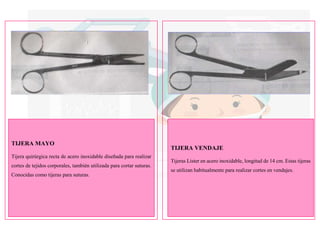 TIJERA MAYO
Tijera quirúrgica recta de acero inoxidable diseñada para realizar
cortes de tejidos corporales, también utilizada para cortar suturas.
Conocidas como tijeras para suturas.
TIJERA VENDAJE
Tijeras Lister en acero inoxidable, longitud de 14 cm. Estas tijeras
se utilizan habitualmente para realizar cortes en vendajes.
 
