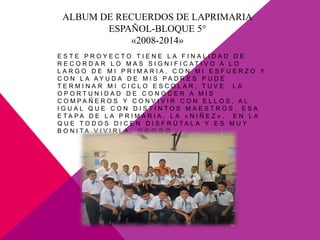 ALBUM DE RECUERDOS DE LAPRIMARIA
ESPAÑOL-BLOQUE 5°
«2008-2014»
E S T E P R O Y E C T O T I E N E L A F I N A L I D A D D E
R E C O R D A R L O M A S S I G N I F I C A T I V O A L O
L A R G O D E M I P R I M A R I A , C O N M I E S F U E R Z O Y
C O N L A A Y U D A D E M I S P A D R E S P U D E
T E R M I N A R M I C I C L O E S C O L A R , T U V E L A
O P O R T U N I D A D D E C O N O C E R A M I S
C O M P A Ñ E R O S Y C O N V I V I R C O N E L L O S , A L
I G U A L Q U E C O N D I S T I N T O S M A E S T R O S . E S A
E T A P A D E L A P R I M A R I A , L A « N I Ñ E Z » , E N L A
Q U E T O D O S D I C E N D I S F R Ú T A L A Y E S M U Y
B O N I T A V I V I R L A .     
 