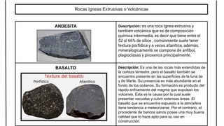 Rocas ígneas Extrusivas o Volcánicas
ANDESITA Descripción: es una roca ígnea extrusiva y
también volcánica que es de composición
química intermedia, es decir que tiene entre el
52 al 66% de sílice , comúnmente suele tener
textura porfídica y a veces afanítica, además,
mineralogicamente se compone de anfíbol,
plagioclasas y piroxenos principalmente.
BASALTO Descripción: Es una de las rocas más extendidas de
la corteza terrestre, pero el basalto también se
encuentra presente en las superficies de la luna de
y de Marte. Su presencia es más abundante en el
fondo de los océanos. Su formación es producto del
rápido enfriamiento del magma que expulsan los
volcanes. Ésta es la causa por la cual suele
presentar vacuolas y cubrir extensas áreas. El
basalto que se encuentra expuesto a la atmósfera
tiene tendencia a meteorizarse. Por el contrario, el
procedente de bancos sanos posee una muy buena
calidad que lo hace apto para su uso en
construcción.
 