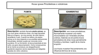 Rocas ígneas Piroclásticas o volcánicas
PUMITA IGNIMBRITAS
Descripción: también llamada piedra pómez, es
una roca ígnea volcánica vítrea, con baja densidad,
flota en el agua y es muy porosa, de color blanco,
amarillento o gris. Cuando se refiere a la piedra
pómez en lo que respecta a sus posibles aplicaciones
industriales, también puede ser conocida como
puzolana. En su formación, la lava proyectada al aire
sufre una gran descompresión. Como consecuencia
de la misma se produce una desgasificación
quedando espacios vacíos separados por delgadas
paredes de vidrio volcánico.
Descripción: son rocas piroclásticas.
Normalmente muestran una matriz
microcristalina con minerales amorfos
(vidrios). Además se encuentra trozos
(piroclastos) de otras rocas parcialmente
fundidos y bombas / Lapilli de la misma
erupción.
Los trozos muestran frecuentemente una
influencia térmica de la lava.
 