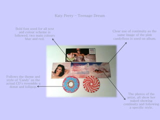 Clear use of continuity as the
same image of the pink
candyfloss is used on album.
Follows the theme and
style of ‘Candy’ as the
actual CD’s resemble a
donut and lollipop.
Bold font used for all text
and colour scheme is
followed, two main colours
blue and red.
The photos of the
artist, all show her
naked showing
continuity and following
a specific style.
Katy Perry – Teenage Dream
 