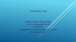 ALBUM DE VIDA

Sandra Patricia Triana Zárate
Lic. En Pedagogía Infantil
II Semestre
Corporación Universitaria Minuto de Dios
Noviembre 4, 2013

 