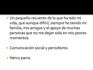 Un pequeño recuento de lo que ha sido mi 
vida, que aunque difícil, siempre he tenido mi 
familia, mis amigos y el apoyo de muchas 
personas que no me dejan solo en mis peores 
momentos. 
 Comunicación social y periodismo. 
 Henry parra. 
 