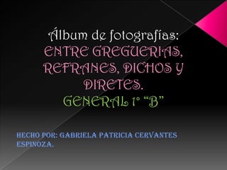 Álbum de fotografías:
      ENTRE GREGUERIAS,
      REFRANES, DICHOS Y
            DIRETES.
         GENERAL 1° “B”

Hecho por: Gabriela Patricia Cervantes
Espinoza.
 