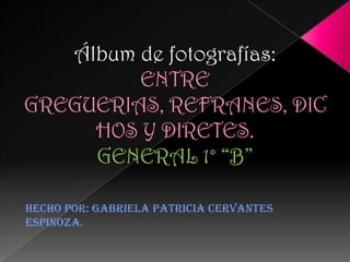 Álbum de fotografías:
         ENTRE
GREGUERIAS, REFRANES, DIC
     HOS Y DIRETES.
     GENERAL 1° “B”

Hecho por: Gabriela Patricia Cervantes
Espinoza.
 
