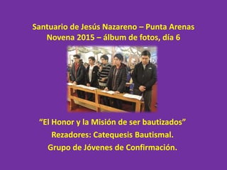 Santuario de Jesús Nazareno – Punta Arenas
Novena 2015 – álbum de fotos, día 6
“El Honor y la Misión de ser bautizados”
Rezadores: Catequesis Bautismal.
Grupo de Jóvenes de Confirmación.
 